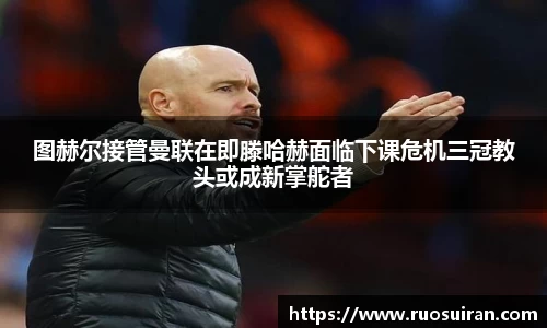 图赫尔接管曼联在即滕哈赫面临下课危机三冠教头或成新掌舵者