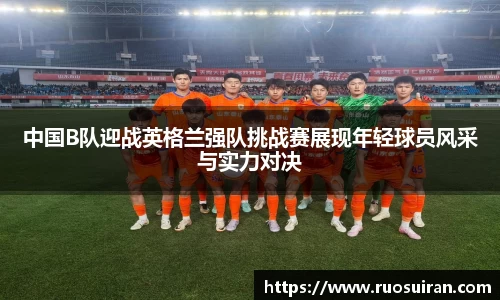 中国B队迎战英格兰强队挑战赛展现年轻球员风采与实力对决