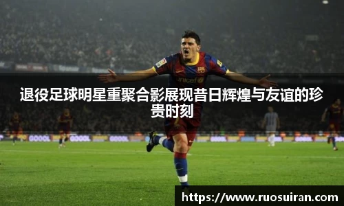 退役足球明星重聚合影展现昔日辉煌与友谊的珍贵时刻