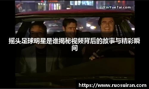 摇头足球明星是谁揭秘视频背后的故事与精彩瞬间